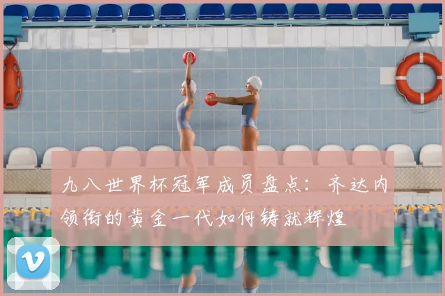 九八世界杯冠军成员盘点：齐达内领衔的黄金一代如何铸就辉煌