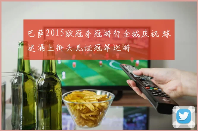 巴萨2015欧冠夺冠游行全城庆祝 球迷涌上街头见证冠军巡游