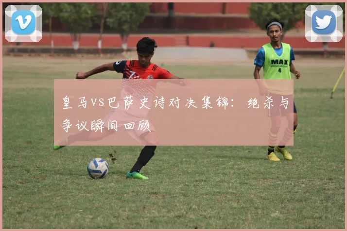 皇马vs巴萨史诗对决集锦：绝杀与争议瞬间回顾