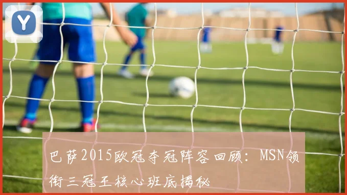 巴萨2015欧冠夺冠阵容回顾：MSN领衔三冠王核心班底揭秘