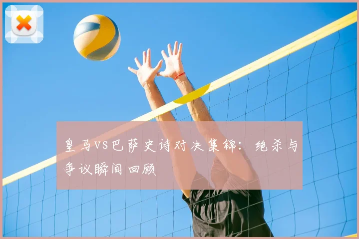 皇马vs巴萨史诗对决集锦：绝杀与争议瞬间回顾