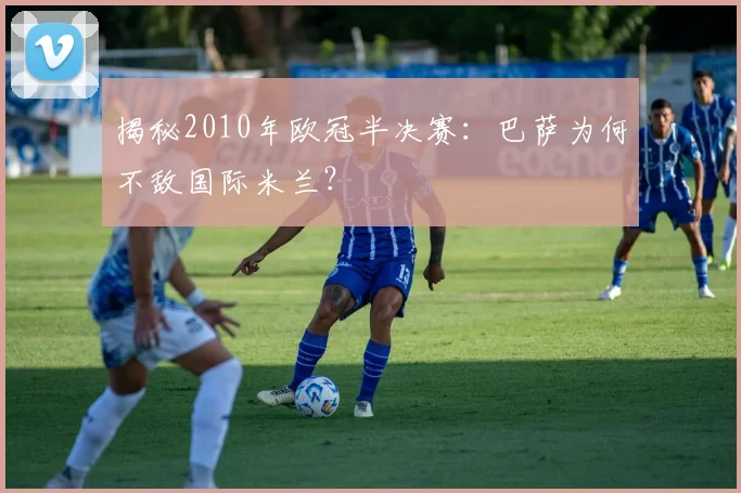 揭秘2010年欧冠半决赛：巴萨为何不敌国际米兰？